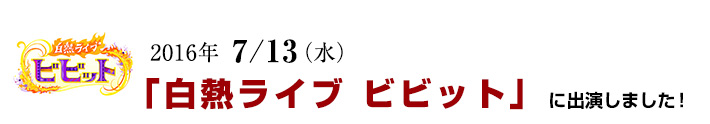 2016年 7/13(水)「白熱ライブ ビビット」に出演しました!
